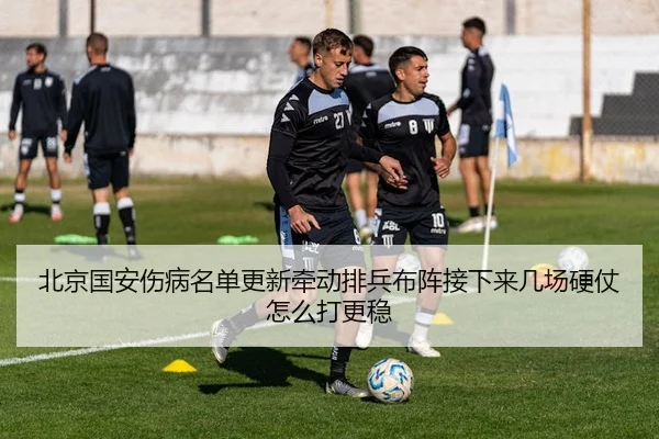 北京国安伤病名单更新牵动排兵布阵接下来几场硬仗怎么打更稳