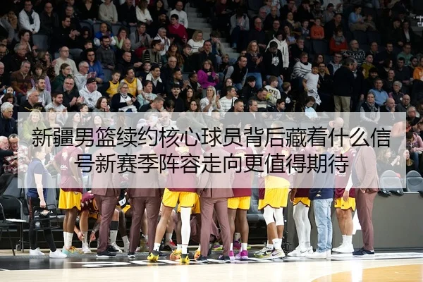 新疆男篮续约核心球员背后藏着什么信号新赛季阵容走向更值得期待