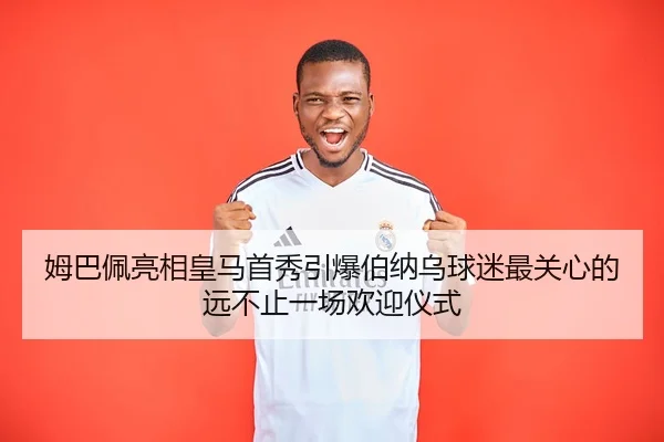 姆巴佩亮相皇马首秀引爆伯纳乌球迷最关心的远不止一场欢迎仪式